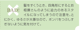 BAD! / 髪をすくうとき、四角形にするとお相撲さんのように迫力のあるスタイルになってしまうので注意を。とにかく、ゆるさが大事なので、ポンパをつぶしすぎないように気を付けて。